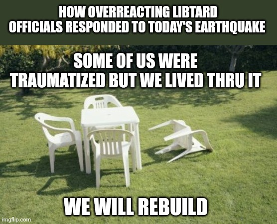 We Will Rebuild Meme | HOW OVERREACTING LIBTARD OFFICIALS RESPONDED TO TODAY'S EARTHQUAKE; SOME OF US WERE TRAUMATIZED BUT WE LIVED THRU IT; WE WILL REBUILD | image tagged in memes,we will rebuild | made w/ Imgflip meme maker