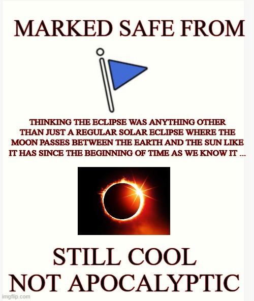 just an eclipse | MARKED SAFE FROM; THINKING THE ECLIPSE WAS ANYTHING OTHER THAN JUST A REGULAR SOLAR ECLIPSE WHERE THE MOON PASSES BETWEEN THE EARTH AND THE SUN LIKE IT HAS SINCE THE BEGINNING OF TIME AS WE KNOW IT ... STILL COOL NOT APOCALYPTIC | image tagged in sun,solar eclipse,marked safe from,not scary | made w/ Imgflip meme maker