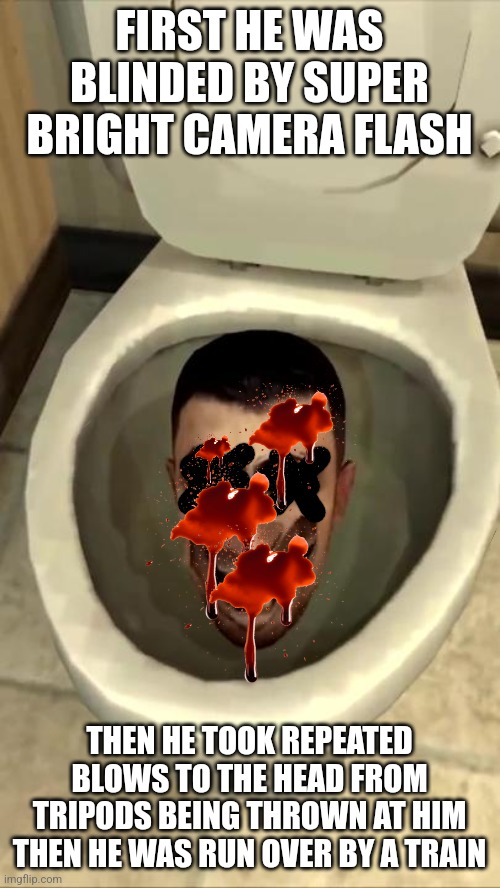 Shattering the toilets too | FIRST HE WAS BLINDED BY SUPER BRIGHT CAMERA FLASH; THEN HE TOOK REPEATED BLOWS TO THE HEAD FROM TRIPODS BEING THROWN AT HIM THEN HE WAS RUN OVER BY A TRAIN | image tagged in skibidi toilet | made w/ Imgflip meme maker