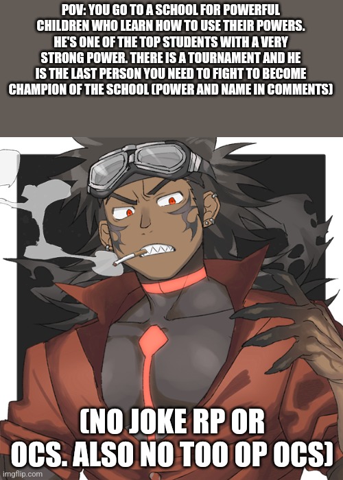 Action rp. Don't do too op ocs please. After all the battles maybe casual | POV: YOU GO TO A SCHOOL FOR POWERFUL CHILDREN WHO LEARN HOW TO USE THEIR POWERS. HE'S ONE OF THE TOP STUDENTS WITH A VERY STRONG POWER. THERE IS A TOURNAMENT AND HE IS THE LAST PERSON YOU NEED TO FIGHT TO BECOME CHAMPION OF THE SCHOOL (POWER AND NAME IN COMMENTS); (NO JOKE RP OR OCS. ALSO NO TOO OP OCS) | made w/ Imgflip meme maker