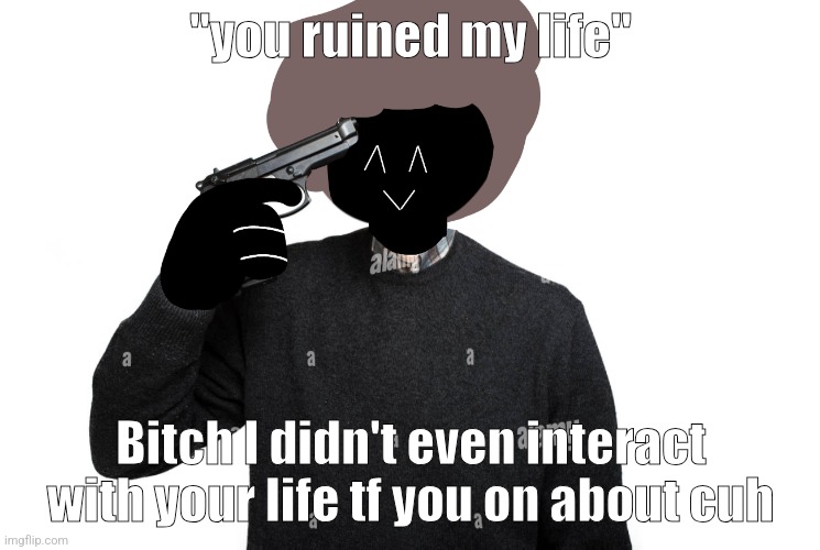 Ben pointing a gun at himself | "you ruined my life"; Bitch I didn't even interact with your life tf you on about cuh | image tagged in ben pointing a gun at himself | made w/ Imgflip meme maker