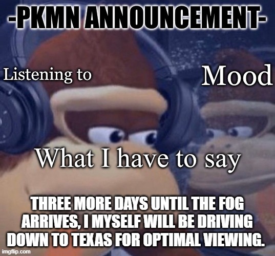 PKMN announcement | THREE MORE DAYS UNTIL THE FOG ARRIVES, I MYSELF WILL BE DRIVING DOWN TO TEXAS FOR OPTIMAL VIEWING. | image tagged in pkmn announcement | made w/ Imgflip meme maker