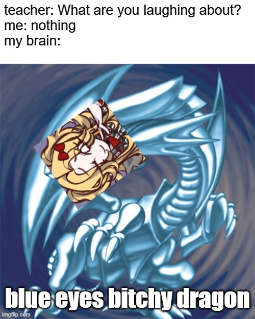 this is kinda an inside joke with my friends, basically i have a nickname as "the blue eyed bitch" | teacher: What are you laughing about?
me: nothing
my brain:; blue eyes bitchy dragon | image tagged in blue eyes white dragon | made w/ Imgflip meme maker