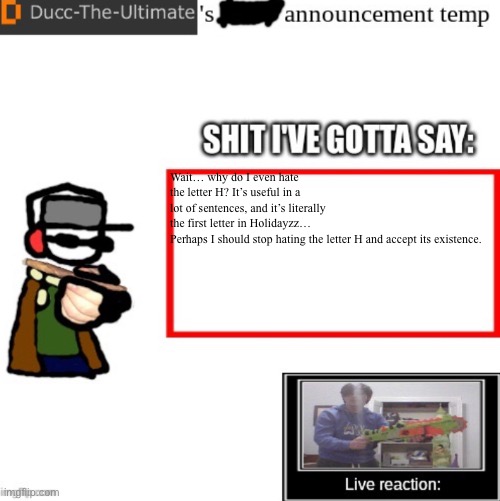 Ducc-The-Ultimate’s announcement temp | Wait… why do I even hate the letter H? It’s useful in a lot of sentences, and it’s literally the first letter in Holidayzz…

Perhaps I should stop hating the letter H and accept its existence. | image tagged in ducc-the-ultimate s announcement temp | made w/ Imgflip meme maker