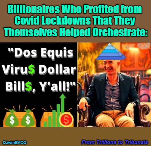 From Trillions to Tribunals [NV] | Billionaires Who Profited from 

Covid Lockdowns That They 

Themselves Helped Orchestrate:; From Trillions to Tribunals; OzwinEVCG | image tagged in covid-19,dos equis virus,corporate capture,billionaire elitism,oligarchy democracy,fair trials and fluffy pillows | made w/ Imgflip meme maker