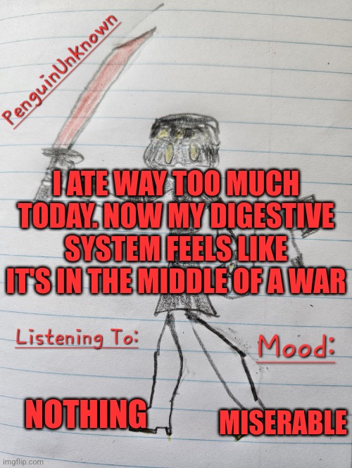 I'm in pain | I ATE WAY TOO MUCH TODAY. NOW MY DIGESTIVE SYSTEM FEELS LIKE IT'S IN THE MIDDLE OF A WAR; NOTHING; MISERABLE | image tagged in penguinunknown announcement v3 | made w/ Imgflip meme maker