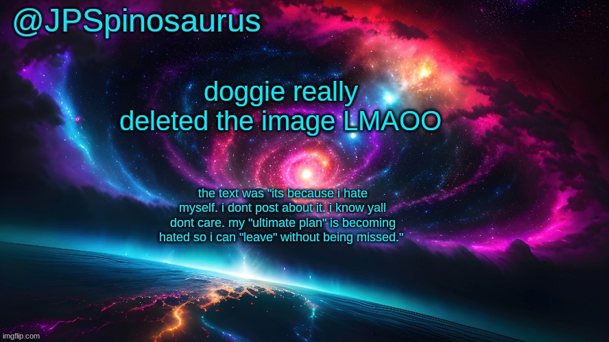JPSpinosaurus's space temp | doggie really deleted the image LMAOO; the text was "its because i hate myself. i dont post about it. i know yall dont care. my "ultimate plan" is becoming hated so i can "leave" without being missed." | image tagged in jpspinosaurus's space temp | made w/ Imgflip meme maker