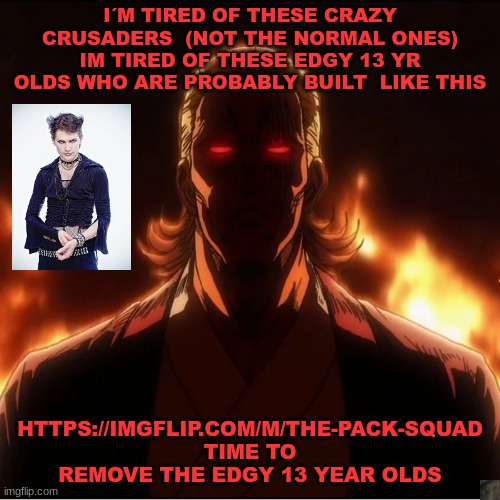 Not the normal crusaders tho they fine | I´M TIRED OF THESE CRAZY CRUSADERS  (NOT THE NORMAL ONES)
IM TIRED OF THESE EDGY 13 YR OLDS WHO ARE PROBABLY BUILT  LIKE THIS; HTTPS://IMGFLIP.COM/M/THE-PACK-SQUAD
TIME TO REMOVE THE EDGY 13 YEAR OLDS | image tagged in tps | made w/ Imgflip meme maker