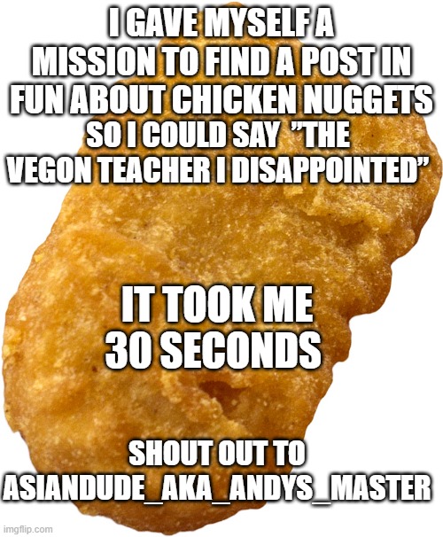 chicken nugget | I GAVE MYSELF A MISSION TO FIND A POST IN FUN ABOUT CHICKEN NUGGETS; SO I COULD SAY  ”THE VEGON TEACHER I DISAPPOINTED”; IT TOOK ME 30 SECONDS; SHOUT OUT TO ASIANDUDE_AKA_ANDYS_MASTER | image tagged in chicken nugget,fried chicken | made w/ Imgflip meme maker