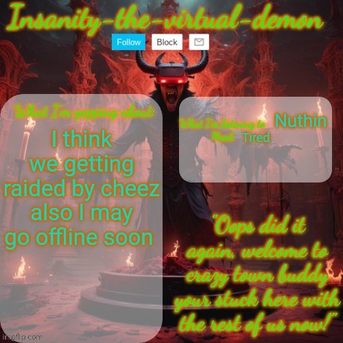 So maybe gn | Nuthin; I think we getting raided by cheez also I may go offline soon; Tired | image tagged in insanity-the-virtual-demon announcement temp better version | made w/ Imgflip meme maker