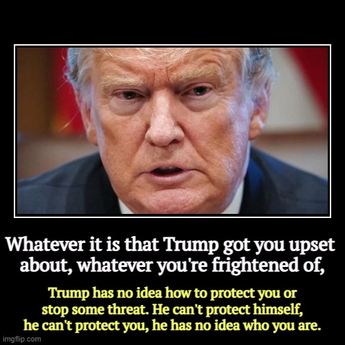 Not only does he not know who you are, he doesn't give a sh*t. You are there to be manipulated, and that is all. | Whatever it is that Trump got you upset 
about, whatever you're frightened of, | Trump has no idea how to protect you or stop some threat. H | image tagged in funny,demotivationals,trump,fear,upset,incompetence | made w/ Imgflip demotivational maker