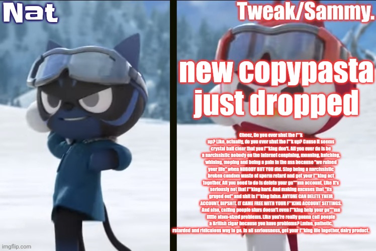 Nat and Tweak announcement temp | new copypasta just dropped; Cheez, Do you ever shut the f**k up? Like, actually, do you ever shut the f**k up? Cause it seems crystal ball clear that you f**king don't. All you ever do is be a narcissistic nobody on the internet conplaing, moaning, batching, whining, moping and being a pain in the ass because "we ruined your life" when NOBODY BUT YOU did. Stop being a narcissistic broken condom waste of sperm retard and get your f**king act together. All you need to do is delete your go***mn account. Like it's seriously not that f**king hard. And making excuses that "its grayed out" and shit is f**king false. ANYONE CAN DELETE THEIR ACCOUNT, DIPSHIT. IT CAME FREE WITH YOUR F**KING ACCOUNT SETTINGS. And also, calling people slurs doesn't even f**king help your go***mn little atom-sized problems. Like you're really gonna call people a British cigar because you have problems? Lmfao, pathetic, retarded and ridiculous way to go. In all seriousness, get your f**king life together, dairy product. | image tagged in nat and tweak announcement temp | made w/ Imgflip meme maker