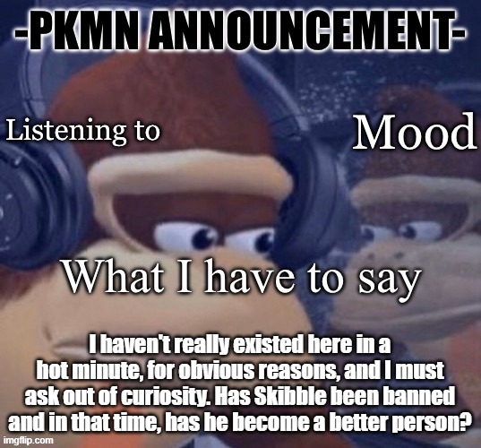 truthfully, i am curious. I've been praying for ages that the man would realize the error of his ways. | I haven't really existed here in a hot minute, for obvious reasons, and I must ask out of curiosity. Has Skibble been banned and in that time, has he become a better person? | image tagged in pkmn announcement | made w/ Imgflip meme maker