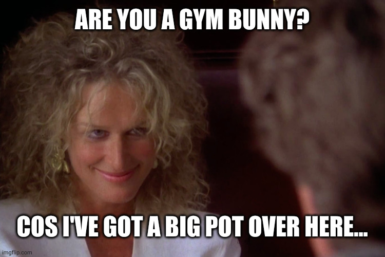 Glenn Close Wont Be Ignored | ARE YOU A GYM BUNNY? COS I'VE GOT A BIG POT OVER HERE... | image tagged in glenn close wont be ignored | made w/ Imgflip meme maker