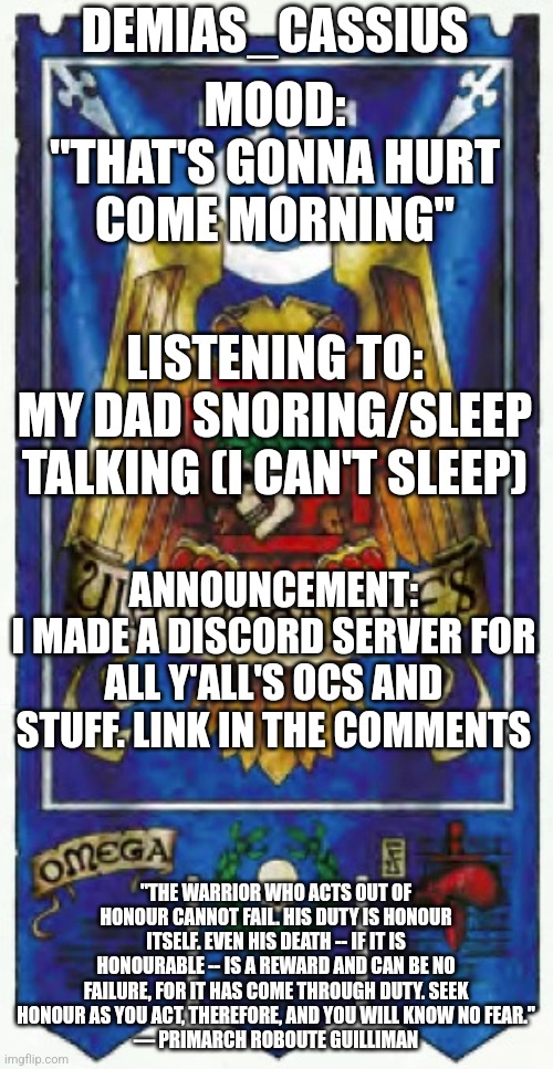 Demias_Cassius announcement template | DEMIAS_CASSIUS; MOOD:
"THAT'S GONNA HURT COME MORNING"; LISTENING TO:
MY DAD SNORING/SLEEP TALKING (I CAN'T SLEEP); ANNOUNCEMENT:
I MADE A DISCORD SERVER FOR ALL Y'ALL'S OCS AND STUFF. LINK IN THE COMMENTS; "THE WARRIOR WHO ACTS OUT OF HONOUR CANNOT FAIL. HIS DUTY IS HONOUR ITSELF. EVEN HIS DEATH -- IF IT IS HONOURABLE -- IS A REWARD AND CAN BE NO FAILURE, FOR IT HAS COME THROUGH DUTY. SEEK HONOUR AS YOU ACT, THEREFORE, AND YOU WILL KNOW NO FEAR."
— PRIMARCH ROBOUTE GUILLIMAN | image tagged in demias_cassius announcement template | made w/ Imgflip meme maker
