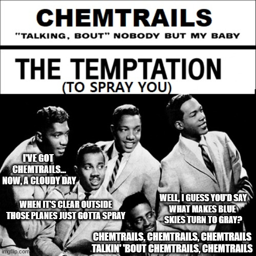 Chemtrails | I'VE GOT 
CHEMTRAILS…
NOW, A CLOUDY DAY; WELL, I GUESS YOU'D SAY
WHAT MAKES BLUE 
SKIES TURN TO GRAY? WHEN IT'S CLEAR OUTSIDE
THOSE PLANES JUST GOTTA SPRAY; CHEMTRAILS, CHEMTRAILS, CHEMTRAILS
TALKIN' 'BOUT CHEMTRAILS, CHEMTRAILS | image tagged in chemtrails,temptations,my girl,population control,funny memes,weather control | made w/ Imgflip meme maker