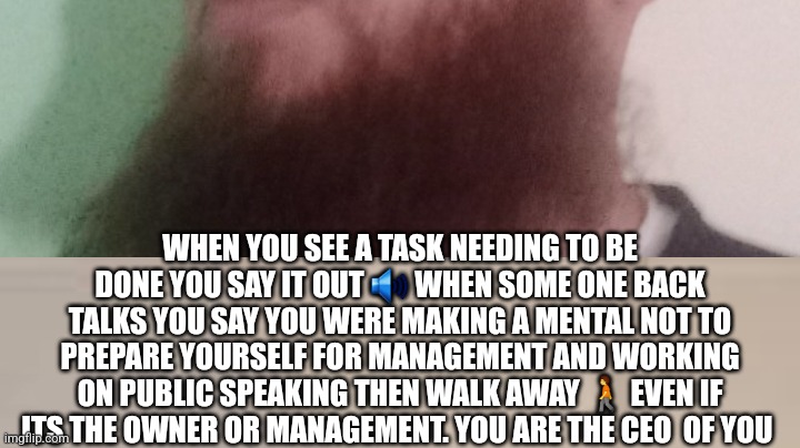 You are the ceo deligate,communicate get treated like management at any position | WHEN YOU SEE A TASK NEEDING TO BE DONE YOU SAY IT OUT 🔊 WHEN SOME ONE BACK TALKS YOU SAY YOU WERE MAKING A MENTAL NOT TO PREPARE YOURSELF FOR MANAGEMENT AND WORKING ON PUBLIC SPEAKING THEN WALK AWAY 🚶 EVEN IF ITS THE OWNER OR MANAGEMENT. YOU ARE THE CEO  OF YOU | image tagged in the scroll of truth,ceo,president of company,homework | made w/ Imgflip meme maker