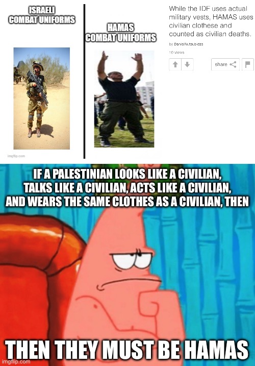 They really be doing mental gymnastics to try and justify genocide, cause even they know it’s wrong | IF A PALESTINIAN LOOKS LIKE A CIVILIAN, TALKS LIKE A CIVILIAN, ACTS LIKE A CIVILIAN, AND WEARS THE SAME CLOTHES AS A CIVILIAN, THEN; THEN THEY MUST BE HAMAS | image tagged in thinking patrick | made w/ Imgflip meme maker