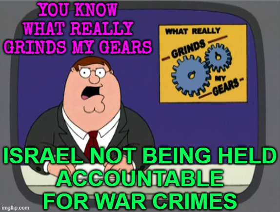 UN Body Calls For Israel To Be Held Accountable For Possible War Crimes | YOU KNOW WHAT REALLY GRINDS MY GEARS; ISRAEL NOT BEING HELD
ACCOUNTABLE FOR WAR CRIMES | image tagged in memes,peter griffin news,united nations,israel,palestine,breaking news | made w/ Imgflip meme maker