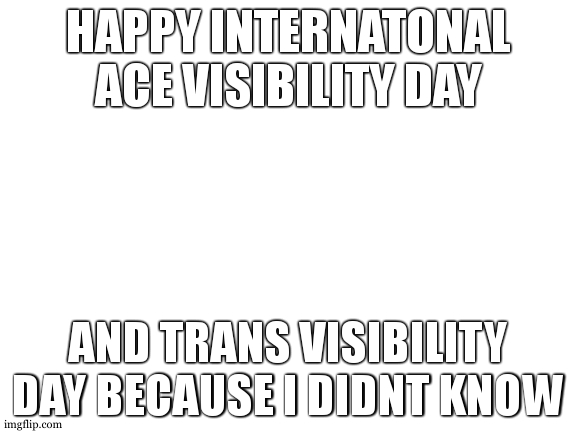 it was one week ago that i realised i needed to know when these things happen | HAPPY INTERNATONAL ACE VISIBILITY DAY; AND TRANS VISIBILITY DAY BECAUSE I DIDNT KNOW | image tagged in sorry i forgot,i know for next time now | made w/ Imgflip meme maker