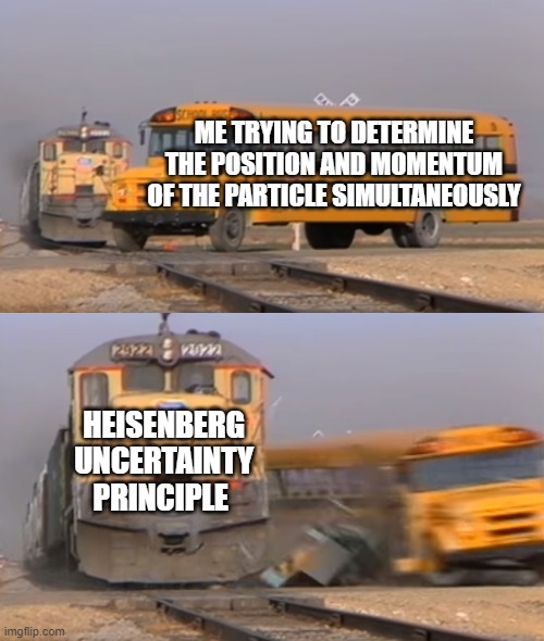 A train hitting a school bus | ME TRYING TO DETERMINE THE POSITION AND MOMENTUM OF THE PARTICLE SIMULTANEOUSLY; HEISENBERG UNCERTAINTY PRINCIPLE | image tagged in a train hitting a school bus | made w/ Imgflip meme maker