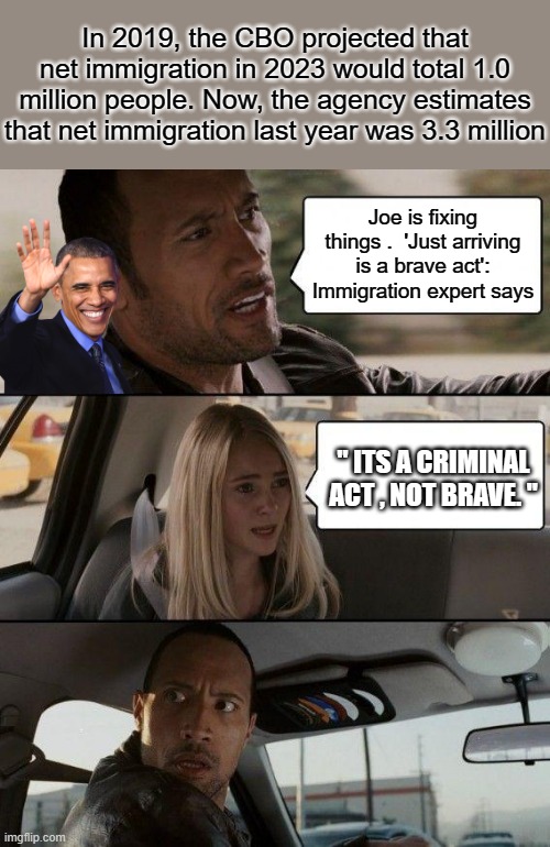 The Rock Driving Meme | In 2019, the CBO projected that net immigration in 2023 would total 1.0 million people. Now, the agency estimates that net immigration last year was 3.3 million; Joe is fixing things .  'Just arriving is a brave act': Immigration expert says; " ITS A CRIMINAL ACT , NOT BRAVE. " | image tagged in memes,the rock driving | made w/ Imgflip meme maker