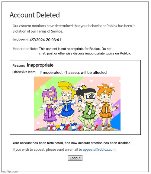 ... | 4/7/2024 20:03:41; This content is not appropriate for Roblox. Do not chat, post or otherwise discuss inappropriate topics on Roblox. Inappropriate; If moderated, -1 assets will be affected; Your account has been terminated, and new account creation has been disabled. | image tagged in banned from roblox,gaming,roblox | made w/ Imgflip meme maker