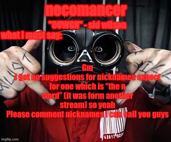 Or I’m gonna have to call you guys ass fetuses or something | Gm
I got no suggestions for nicknames expect for one which is “the n word” (it was form another stream) so yeah
Please comment nicknames I can call you guys | image tagged in necomancer temp | made w/ Imgflip meme maker