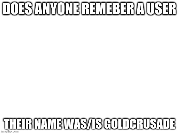 Mods, if you know anything, you dont have to feature this. | DOES ANYONE REMEBER A USER; THEIR NAME WAS/IS GOLDCRUSADE | made w/ Imgflip meme maker