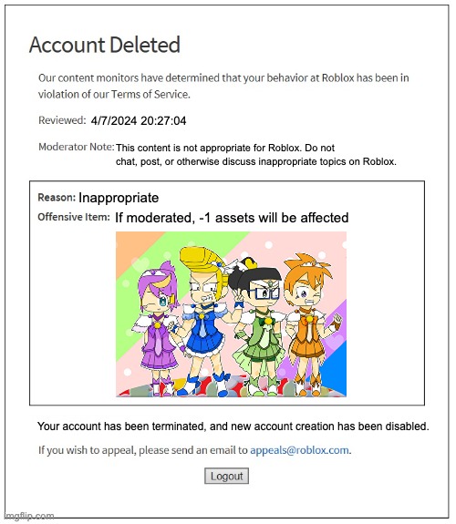 ... | 4/7/2024 20:27:04; This content is not appropriate for Roblox. Do not chat, post, or otherwise discuss inappropriate topics on Roblox. Inappropriate; If moderated, -1 assets will be affected; Your account has been terminated, and new account creation has been disabled. | image tagged in banned from roblox,gaming,roblox | made w/ Imgflip meme maker
