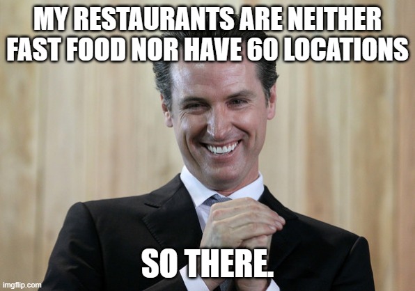 Scheming Gavin Newsom  | MY RESTAURANTS ARE NEITHER FAST FOOD NOR HAVE 60 LOCATIONS SO THERE. | image tagged in scheming gavin newsom | made w/ Imgflip meme maker