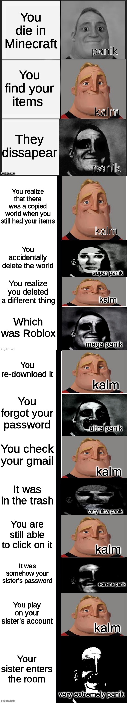 panik kalm panik (mr incredible 2nd extended) | You die in Minecraft; You find your items; They dissapear; You realize that there was a copied world when you still had your items; You accidentally delete the world; You realize you deleted a different thing; Which was Roblox; You re-download it; You forgot your password; You check your gmail; It was in the trash; You are still able to click on it; It was somehow your sister's password; You play on your sister's account; Your sister enters the room | image tagged in panik kalm panik mr incredible 2nd extended | made w/ Imgflip meme maker