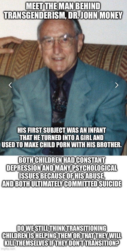 MEET THE MAN BEHIND TRANSGENDERISM, DR. JOHN MONEY; HIS FIRST SUBJECT WAS AN INFANT THAT HE TURNED INTO A GIRL AND USED TO MAKE CHILD P0RN WITH HIS BROTHER. BOTH CHILDREN HAD CONSTANT DEPRESSION AND MANY PSYCHOLOGICAL ISSUES BECAUSE OF HIS ABUSE, AND BOTH ULTIMATELY COMMITTED SUICIDE; DO WE STILL THINK TRANSITIONING CHILDREN IS HELPING THEM OR THAT THEY WILL KILL THEMSELVES IF THEY DON’T TRANSITION? | image tagged in blank white template,john money | made w/ Imgflip meme maker
