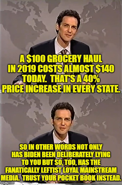 So in spite of what Biden and the MSM 'told' you to the contrary, you have not been imagining things. | A $100 GROCERY HAUL IN 2019 COSTS ALMOST $140 TODAY.  THAT'S A 40% PRICE INCREASE IN EVERY STATE. SO IN OTHER WORDS NOT ONLY HAS BIDEN BEEN DELIBERATELY LYING TO YOU BUT SO, TOO, HAS THE FANATICALLY LEFTIST LOYAL MAINSTREAM MEDIA.  TRUST YOUR POCKET BOOK INSTEAD. | image tagged in weekend update with norm | made w/ Imgflip meme maker