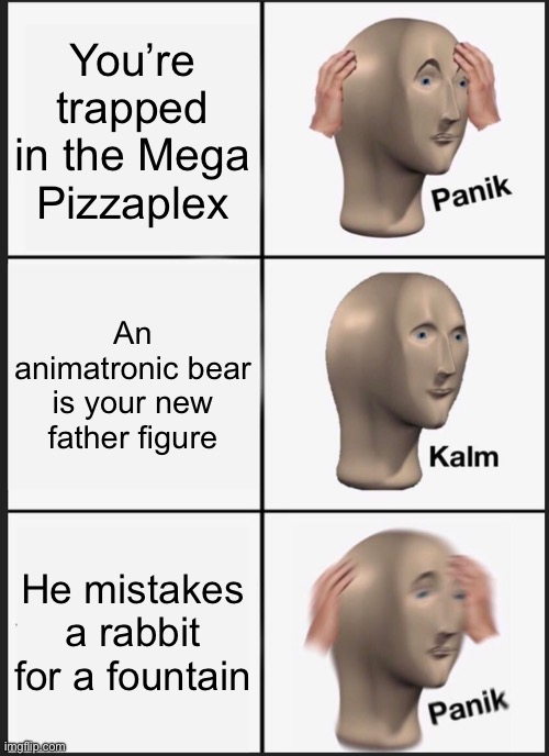 rip homeless Gregory | You’re trapped in the Mega Pizzaplex; An animatronic bear is your new father figure; He mistakes a rabbit for a fountain | image tagged in memes,panik kalm panik | made w/ Imgflip meme maker