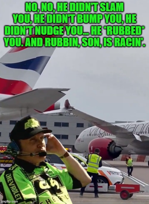 Heathrow right now | NO, NO, HE DIDN'T SLAM YOU, HE DIDN'T BUMP YOU, HE DIDN'T NUDGE YOU... HE *RUBBED* YOU. AND RUBBIN, SON, IS RACIN'. | image tagged in plane crash,bad drivers,nascar,boeing,taxi,airport | made w/ Imgflip meme maker