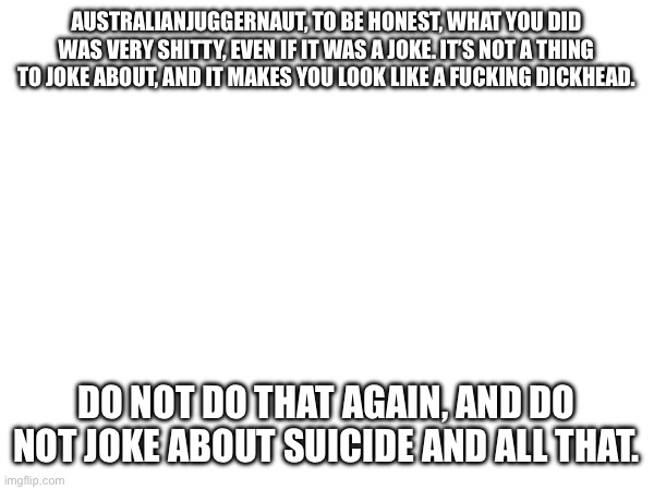 thing yeah idk | AUSTRALIANJUGGERNAUT, TO BE HONEST, WHAT YOU DID WAS VERY SHITTY, EVEN IF IT WAS A JOKE. IT’S NOT A THING TO JOKE ABOUT, AND IT MAKES YOU LOOK LIKE A FUCKING DICKHEAD. DO NOT DO THAT AGAIN, AND DO NOT JOKE ABOUT SUICIDE AND ALL THAT. | made w/ Imgflip meme maker