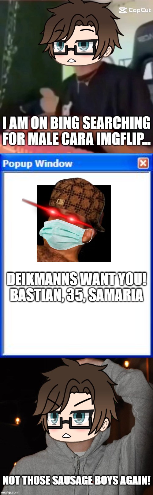 Male Cara got these ads again. and D is for Deikmann. | I AM ON BING SEARCHING FOR MALE CARA IMGFLIP... DEIKMANNS WANT YOU!
BASTIAN, 35, SAMARIA; NOT THOSE SAUSAGE BOYS AGAIN! | image tagged in pop up school 2,pus2,x is for x,male cara,deikmann,bing | made w/ Imgflip meme maker