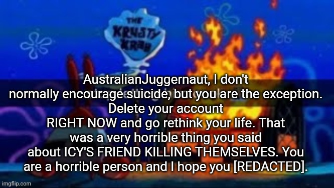trmplater | AustralianJuggernaut, I don't normally encourage suicide, but you are the exception.
Delete your account RIGHT NOW and go rethink your life. That was a very horrible thing you said about ICY'S FRIEND KILLING THEMSELVES. You are a horrible person and I hope you [REDACTED]. | image tagged in trmplater | made w/ Imgflip meme maker
