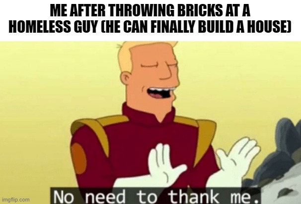 No need to thank me | ME AFTER THROWING BRICKS AT A HOMELESS GUY (HE CAN FINALLY BUILD A HOUSE) | image tagged in no need to thank me,memes,funny,homeless,dark humor | made w/ Imgflip meme maker