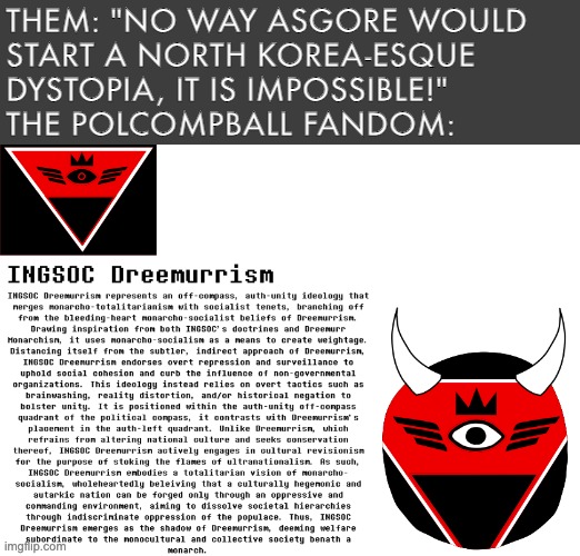 THEM: "NO WAY ASGORE WOULD 
START A NORTH KOREA-ESQUE 
DYSTOPIA, IT IS IMPOSSIBLE!"
THE POLCOMPBALL FANDOM: | image tagged in asgore,funny,undertale,polcompball,dreemurrism,hilarious | made w/ Imgflip meme maker