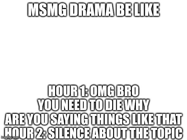 MSMG DRAMA BE LIKE; HOUR 1: OMG BRO YOU NEED TO DIE WHY ARE YOU SAYING THINGS LIKE THAT

HOUR 2: SILENCE ABOUT THE TOPIC | made w/ Imgflip meme maker