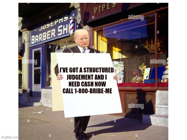 Trump For Sale | I'VE GOT A STRUCTURED 

JUDGEMENT AND I 

NEED CASH NOW

CALL 1-800-BRIBE-ME | image tagged in donald trump,trump,gop hypocrite,nevertrump,dumptrump,trump unfit unqualified dangerous | made w/ Imgflip meme maker