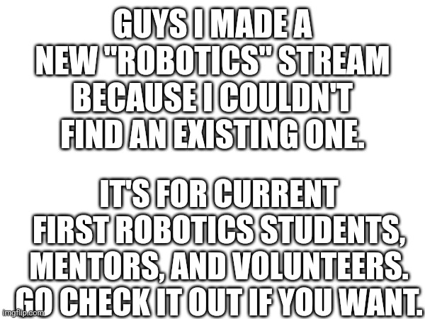 I made a new stream yay | GUYS I MADE A NEW "ROBOTICS" STREAM BECAUSE I COULDN'T FIND AN EXISTING ONE. IT'S FOR CURRENT FIRST ROBOTICS STUDENTS, MENTORS, AND VOLUNTEERS. GO CHECK IT OUT IF YOU WANT. | image tagged in streams,hello,umm,why are you reading the tags | made w/ Imgflip meme maker