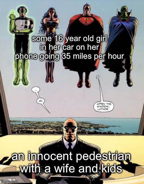 new template | some 16 year old girl in her car on her phone going 35 miles per hour; an innocent pedestrian with a wife and kids | image tagged in open the window luthor | made w/ Imgflip meme maker