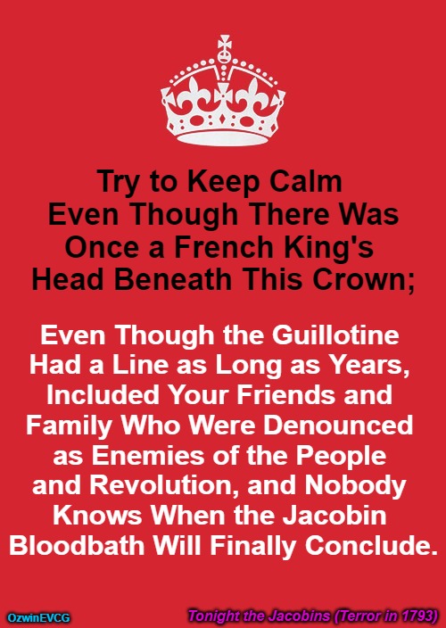 Tonight the Jacobins (Terror in 1793) | Try to Keep Calm 

Even Though There Was

Once a French King's 

Head Beneath This Crown;; Even Though the Guillotine 

Had a Line as Long as Years, 

Included Your Friends and 

Family Who Were Denounced 

as Enemies of the People 

and Revolution, and Nobody 

Knows When the Jacobin 

Bloodbath Will Finally Conclude. Tonight the Jacobins (Terror in 1793); OzwinEVCG | image tagged in keep calm and carry on red,french revolution,monarchy,guillotine,point of view,history memes | made w/ Imgflip meme maker