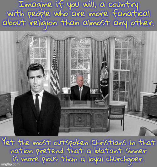 The Heresy Zone. | Imagine if you will, a country with people who are more fanatical about religion than almost any other. Yet the most outspoken Christians in that
nation pretend that a blatant sinner
is more pious than a loyal churchgoer. | image tagged in biden in the twilight zone,maga,denial,you can't handle the truth,donald j trump,blasphemy | made w/ Imgflip meme maker