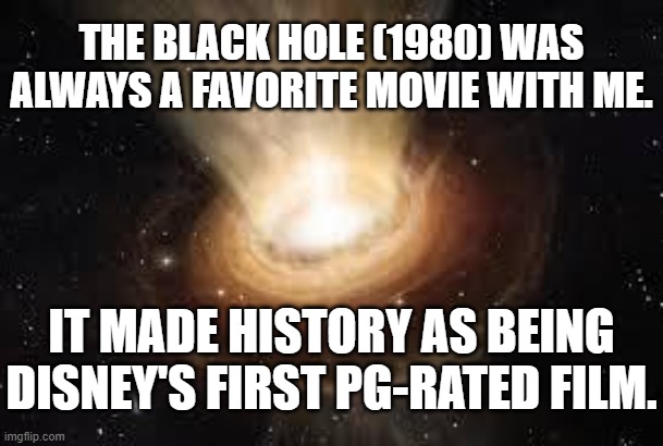 About Diznee's BLACK HOLE (1980) 5 | THE BLACK HOLE (1980) WAS ALWAYS A FAVORITE MOVIE WITH ME. IT MADE HISTORY AS BEING DISNEY'S FIRST PG-RATED FILM. | image tagged in black hole,stellar threats,celestial occurrences,outer space,dark void,deep cosmos | made w/ Imgflip meme maker