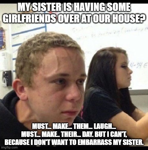 Having girlfriends over. | MY SISTER IS HAVING SOME GIRLFRIENDS OVER AT OUR HOUSE? MUST... MAKE... THEM... LAUGH... MUST... MAKE.. THEIR... DAY. BUT I CAN'T, BECAUSE I DON'T WANT TO EMBARRASS MY SISTER. | image tagged in must resist | made w/ Imgflip meme maker