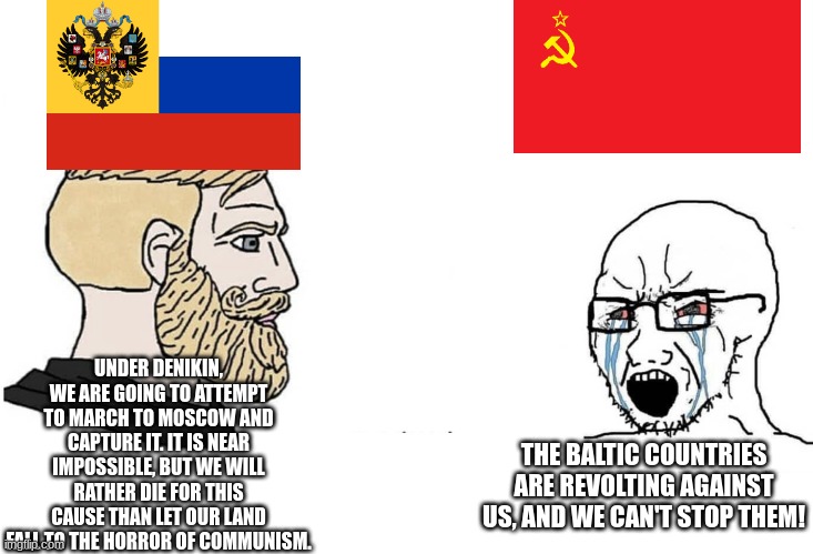 The Russian Empire stands, down with communism! | UNDER DENIKIN, WE ARE GOING TO ATTEMPT TO MARCH TO MOSCOW AND CAPTURE IT. IT IS NEAR IMPOSSIBLE, BUT WE WILL RATHER DIE FOR THIS CAUSE THAN LET OUR LAND FALL TO THE HORROR OF COMMUNISM. THE BALTIC COUNTRIES ARE REVOLTING AGAINST US, AND WE CAN'T STOP THEM! | image tagged in chad vs yes soyboy,russian empire,ussr | made w/ Imgflip meme maker